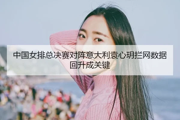 中国女排总决赛对阵意大利袁心玥拦网数据回升成关键