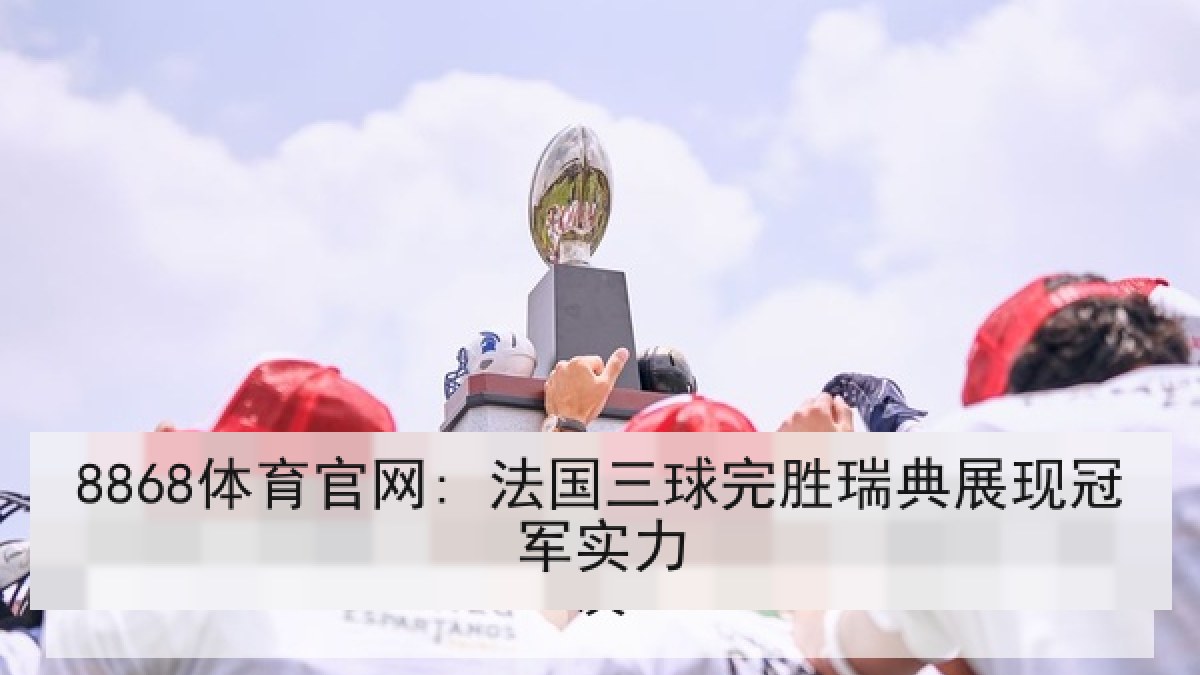 8868体育官网: 法国三球完胜瑞典展现冠军实力