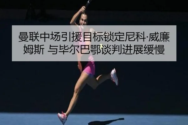 曼联中场引援目标锁定尼科·威廉姆斯 与毕尔巴鄂谈判进展缓慢