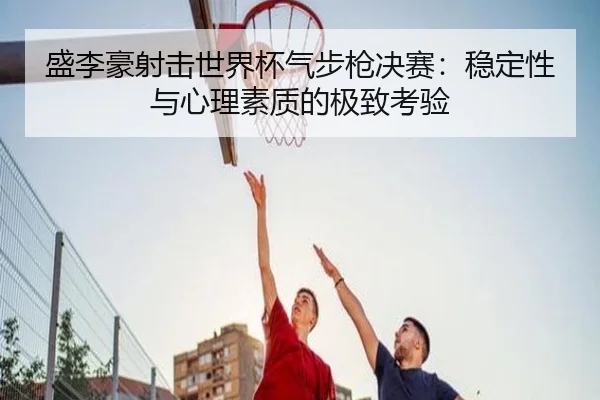 盛李豪射击世界杯气步枪决赛：稳定性与心理素质的极致考验