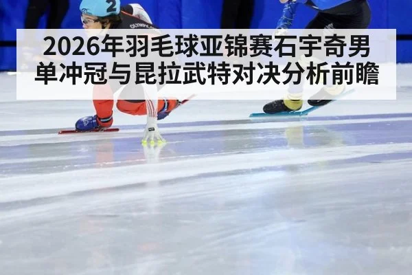 2026年羽毛球亚锦赛石宇奇男单冲冠与昆拉武特对决分析前瞻